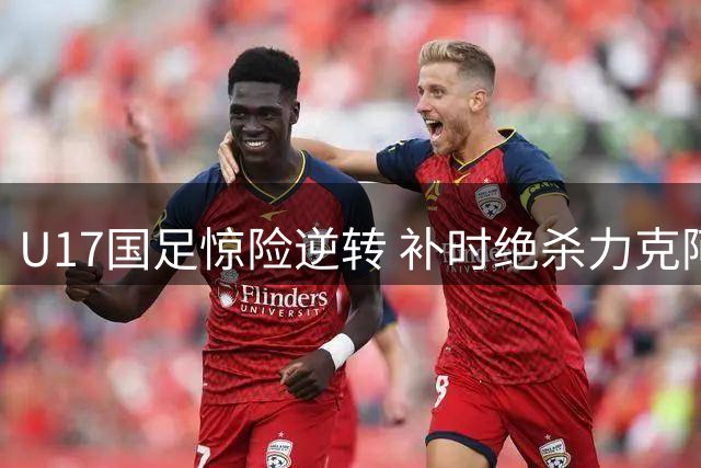 U17国足惊险逆转 补时绝杀力克阿森纳梯队